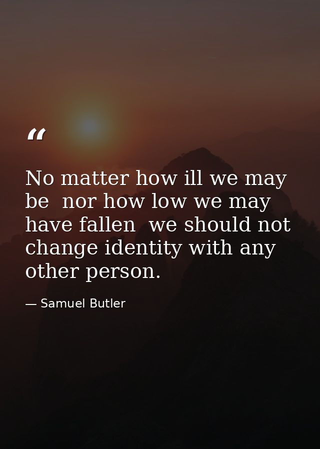 No matter how ill we may be  nor how low we may have fallen  we should not change identity with any other person. — Samuel Butler