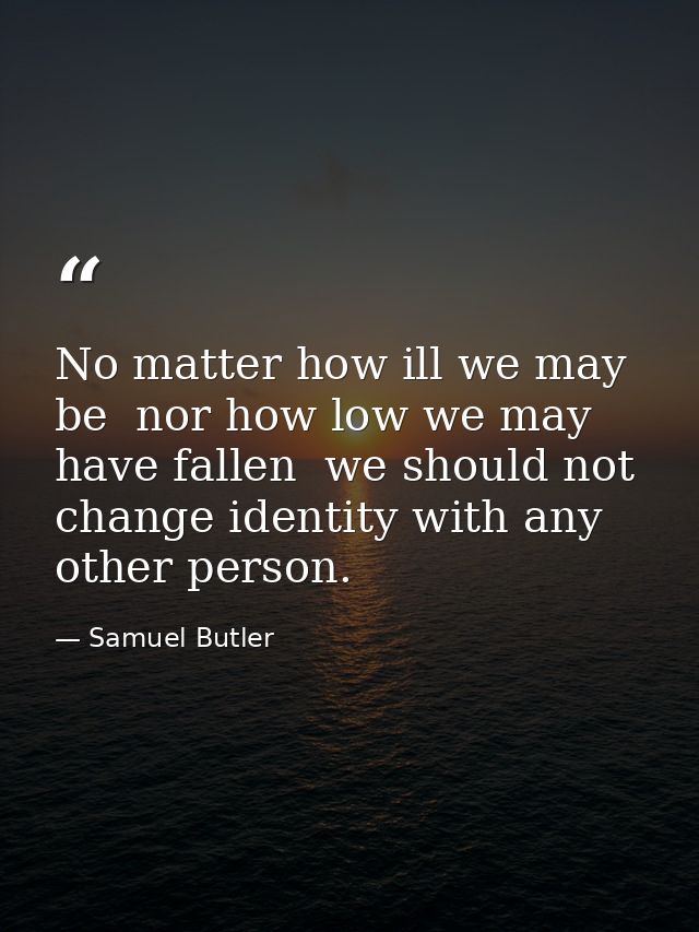 No matter how ill we may be  nor how low we may have fallen  we should not change identity with any other person. — Samuel Butler