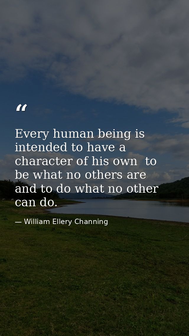 Every human being is intended to have a character of his own  to be what no others are  and to do what no other can do. — William Ellery Channing