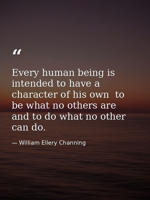 Every human being is intended to have a character of his own  to be what no others are  and to do what no other can do. — William Ellery Channing