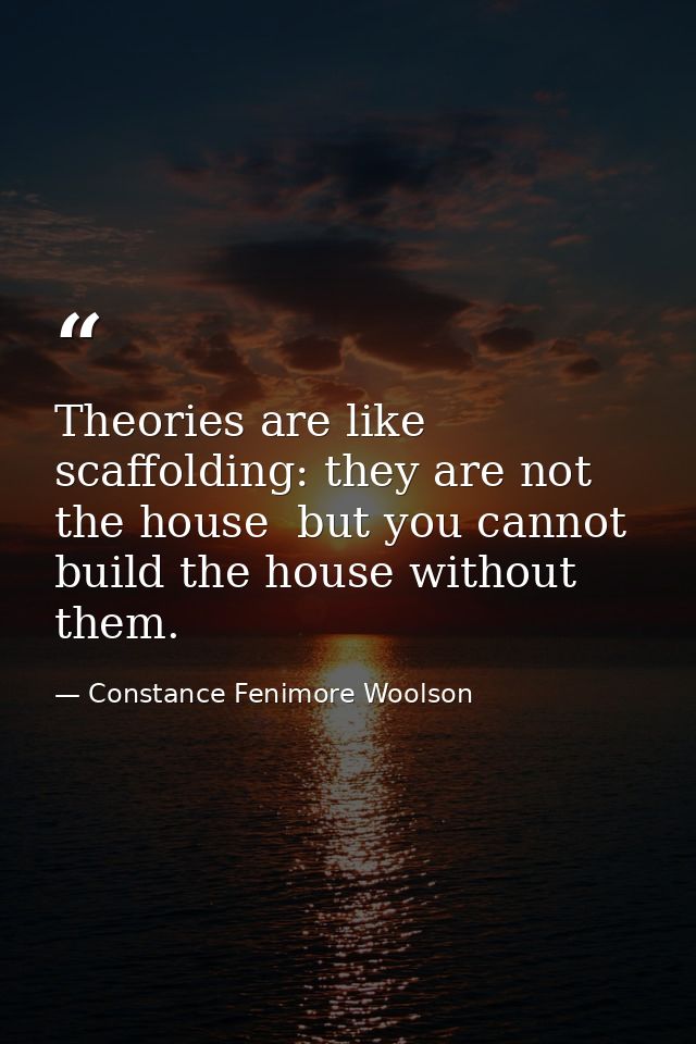 Theories are like scaffolding: they are not the house  but you cannot build the house without them. — Constance Fenimore Woolson