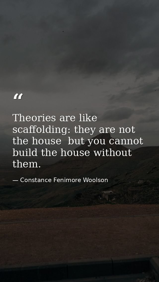 Theories are like scaffolding: they are not the house  but you cannot build the house without them. — Constance Fenimore Woolson