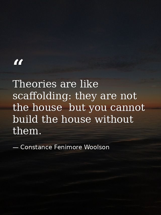 Theories are like scaffolding: they are not the house  but you cannot build the house without them. — Constance Fenimore Woolson