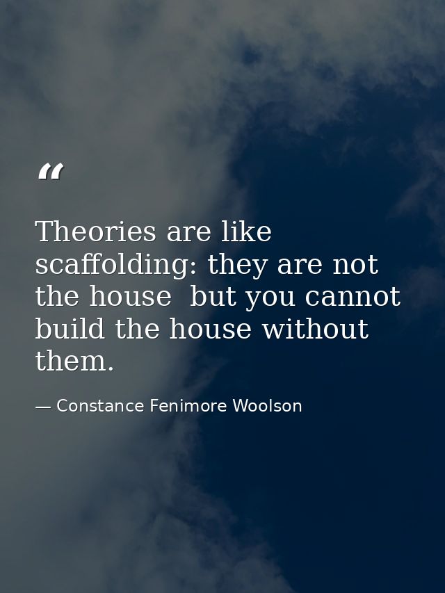 Theories are like scaffolding: they are not the house  but you cannot build the house without them. — Constance Fenimore Woolson