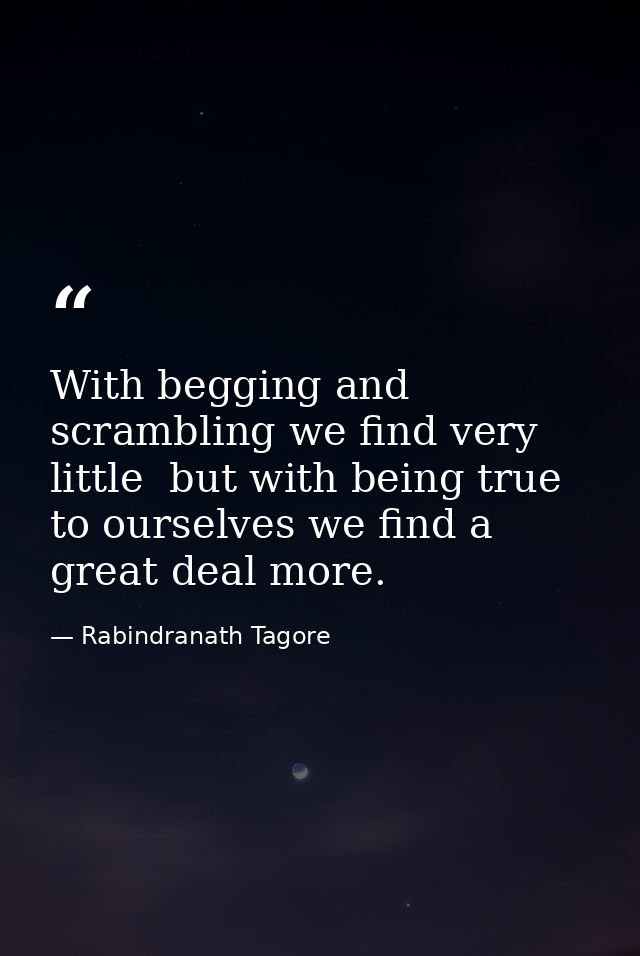 With begging and scrambling we find very little  but with being true to ourselves we find a great deal more. — Rabindranath Tagore