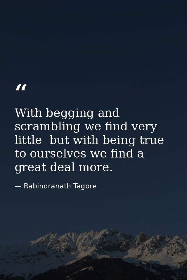 With begging and scrambling we find very little  but with being true to ourselves we find a great deal more. — Rabindranath Tagore