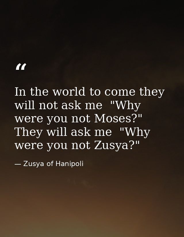 In the world to come they will not ask me  "Why were you not Moses?" They will ask me  "Why were you not Zusya?" — Zusya of Hanipoli