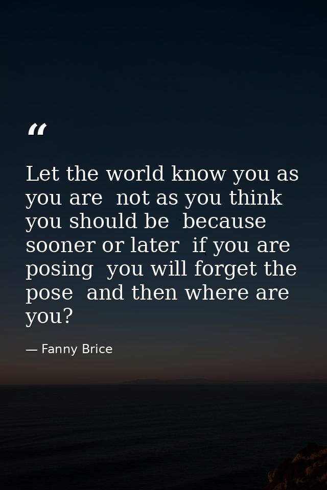 Let the world know you as you are  not as you think you should be  because sooner or later  if you are posing  you will  — Fanny Brice