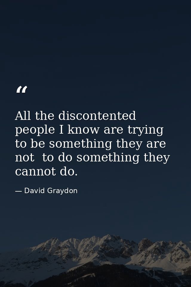 All the discontented people I know are trying to be something they are not  to do something they cannot do. — David Graydon