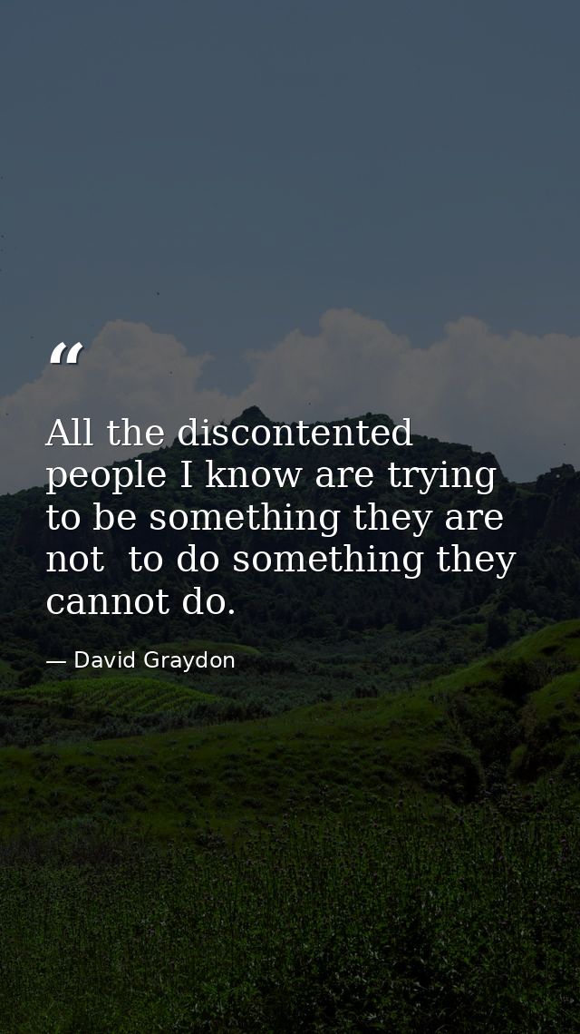 All the discontented people I know are trying to be something they are not  to do something they cannot do. — David Graydon