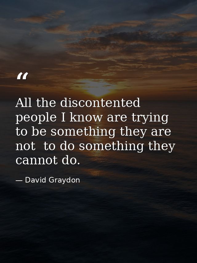 All the discontented people I know are trying to be something they are not  to do something they cannot do. — David Graydon