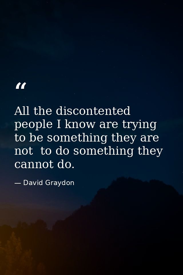 All the discontented people I know are trying to be something they are not  to do something they cannot do. — David Graydon