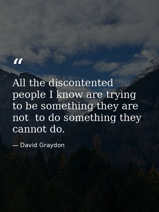 All the discontented people I know are trying to be something they are not  to do something they cannot do. — David Graydon