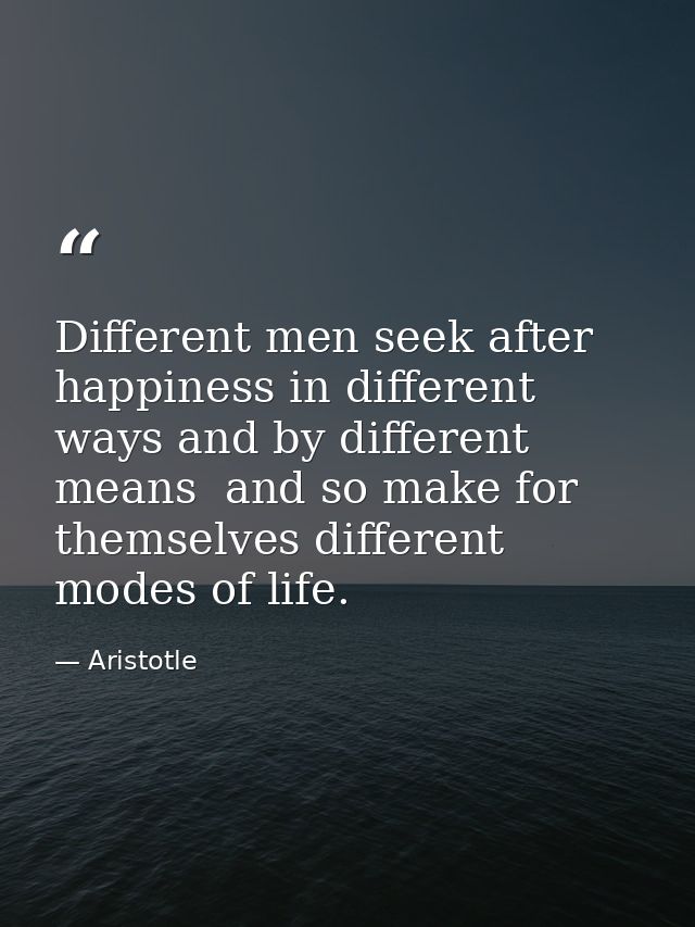 Different men seek after happiness in different ways and by different means  and so make for themselves different modes  — Aristotle