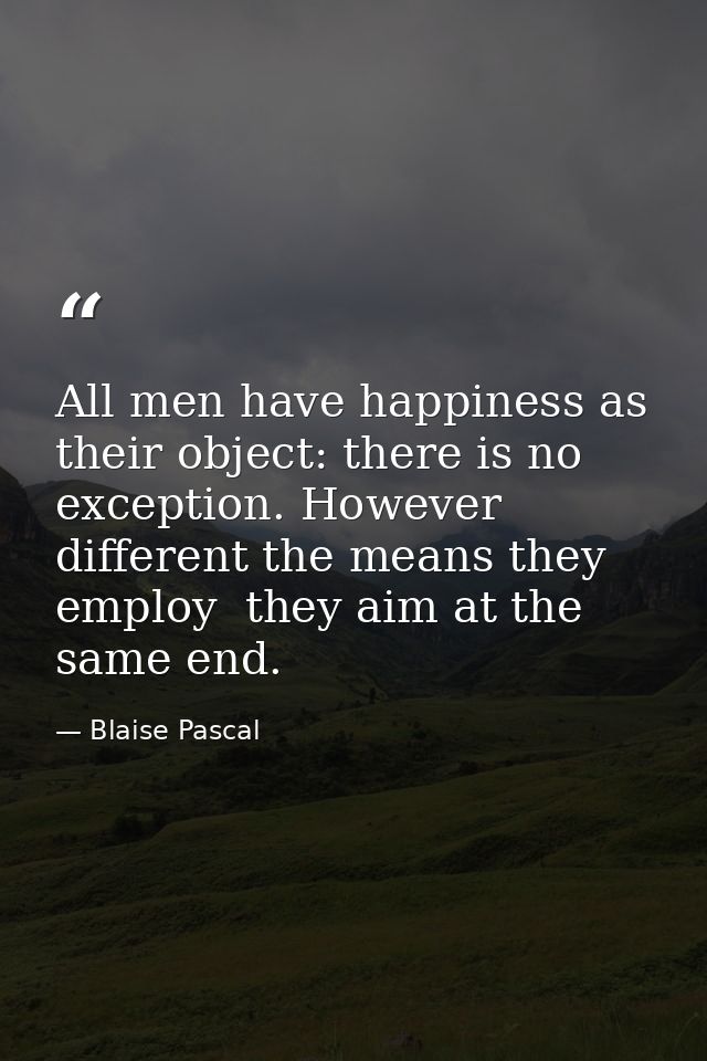 All men have happiness as their object: there is no exception. However different the means they employ  they aim at the  — Blaise Pascal