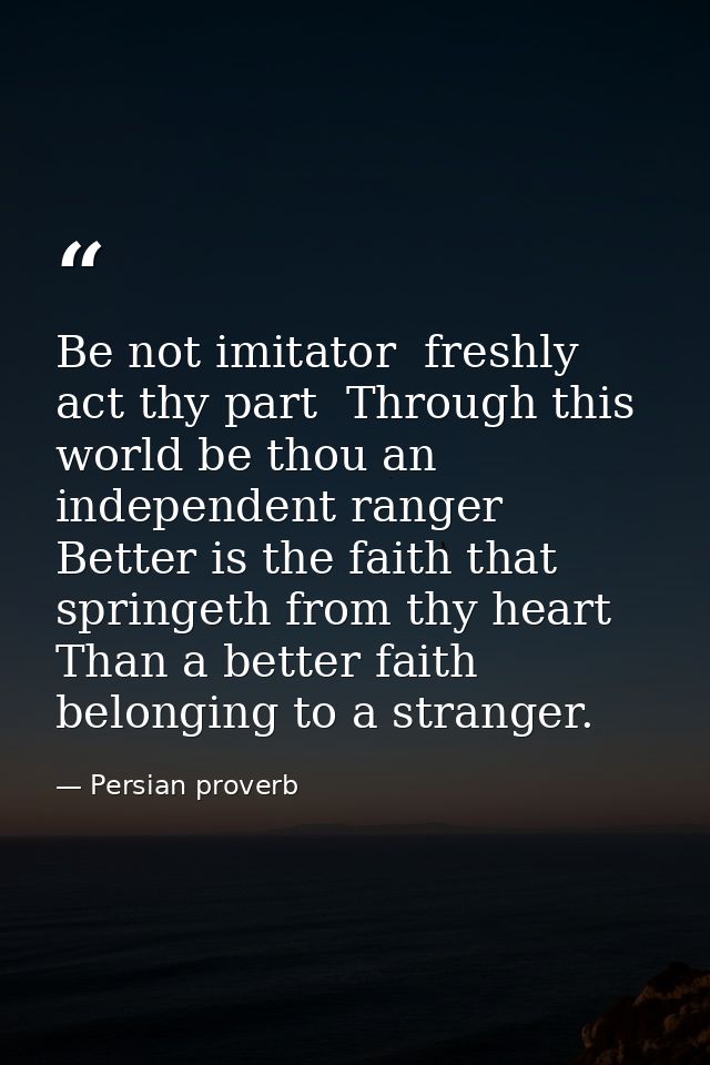 Be not imitator  freshly act thy part  Through this world be thou an independent ranger  Better is the faith that spring — Persian proverb