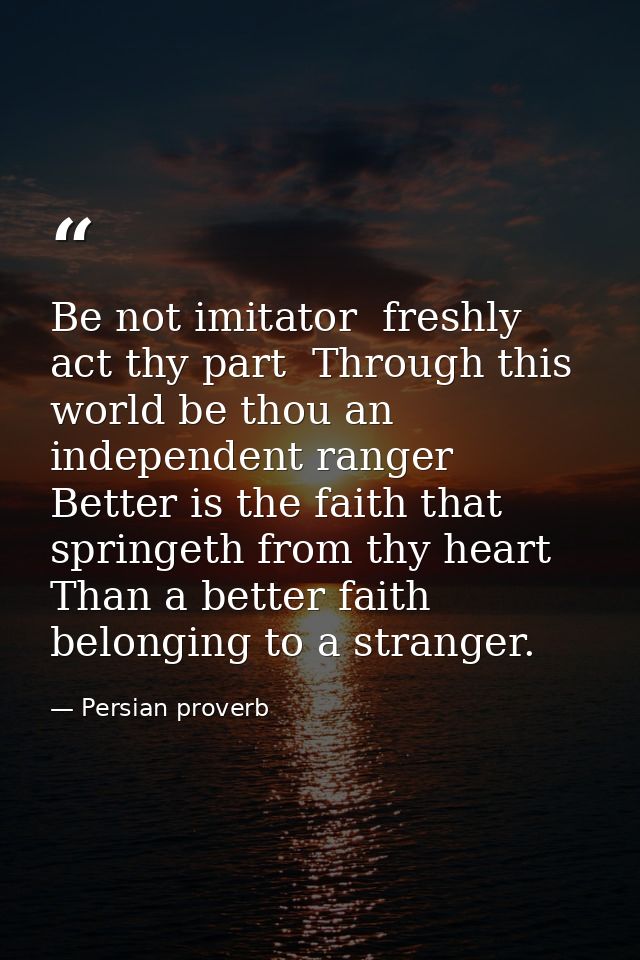 Be not imitator  freshly act thy part  Through this world be thou an independent ranger  Better is the faith that spring — Persian proverb