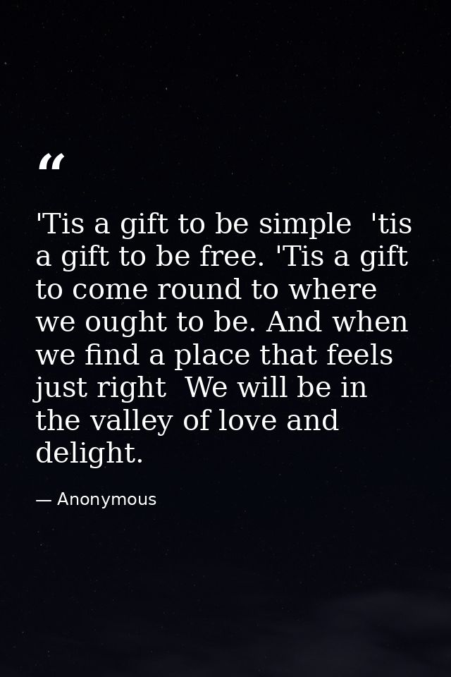 'Tis a gift to be simple  'tis a gift to be free. 'Tis a gift to come round to where we ought to be. And when we find a  — Anonymous