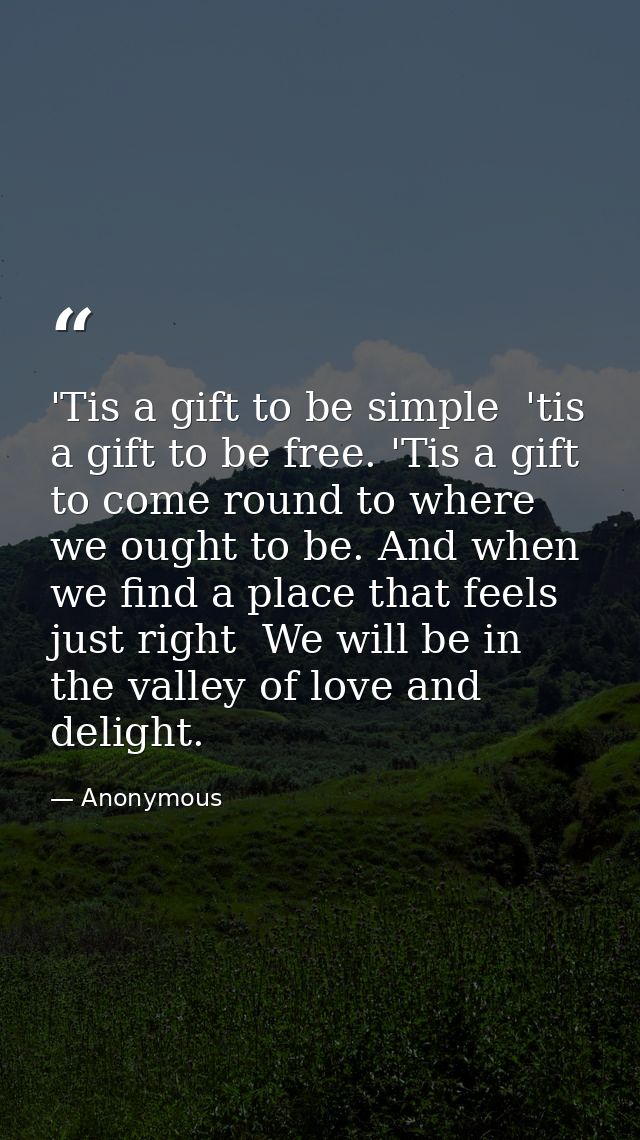 'Tis a gift to be simple  'tis a gift to be free. 'Tis a gift to come round to where we ought to be. And when we find a  — Anonymous