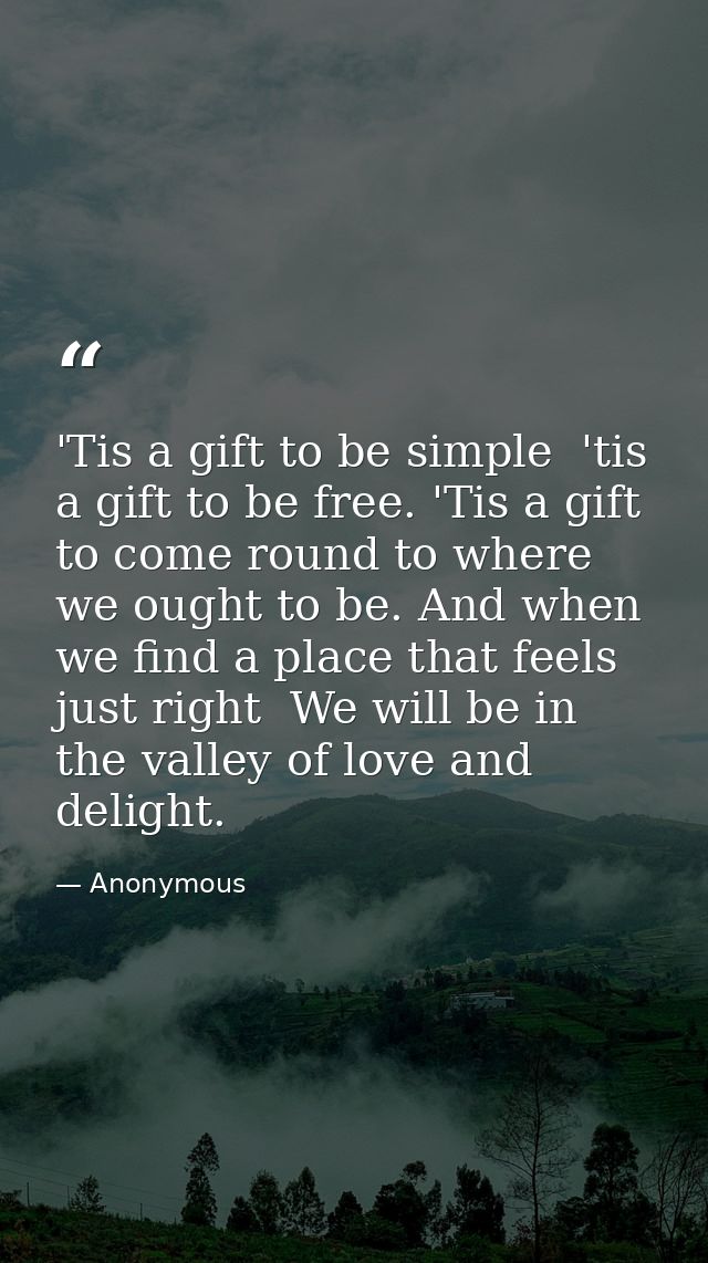 'Tis a gift to be simple  'tis a gift to be free. 'Tis a gift to come round to where we ought to be. And when we find a  — Anonymous