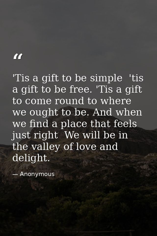 'Tis a gift to be simple  'tis a gift to be free. 'Tis a gift to come round to where we ought to be. And when we find a  — Anonymous