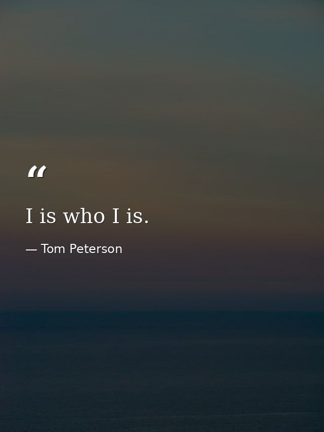 I is who I is. — Tom Peterson