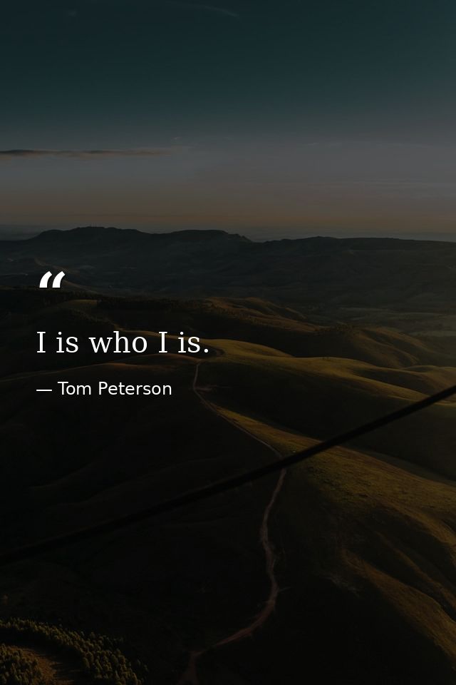 I is who I is. — Tom Peterson