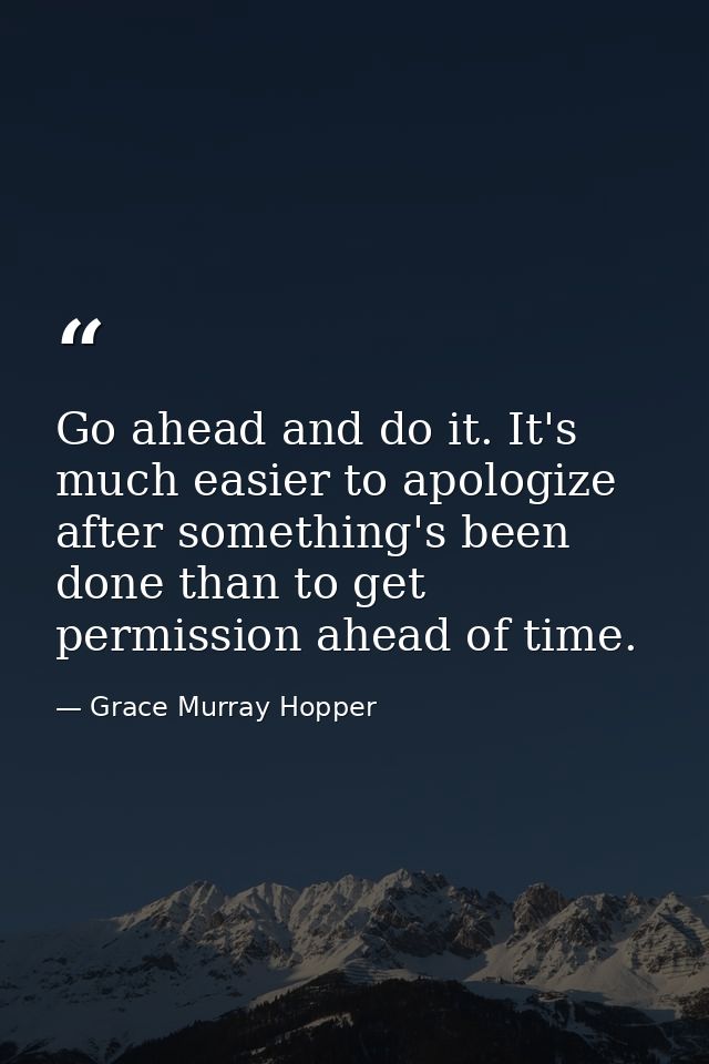 Go ahead and do it. It's much easier to apologize after something's been done than to get permission ahead of time. — Grace Murray Hopper