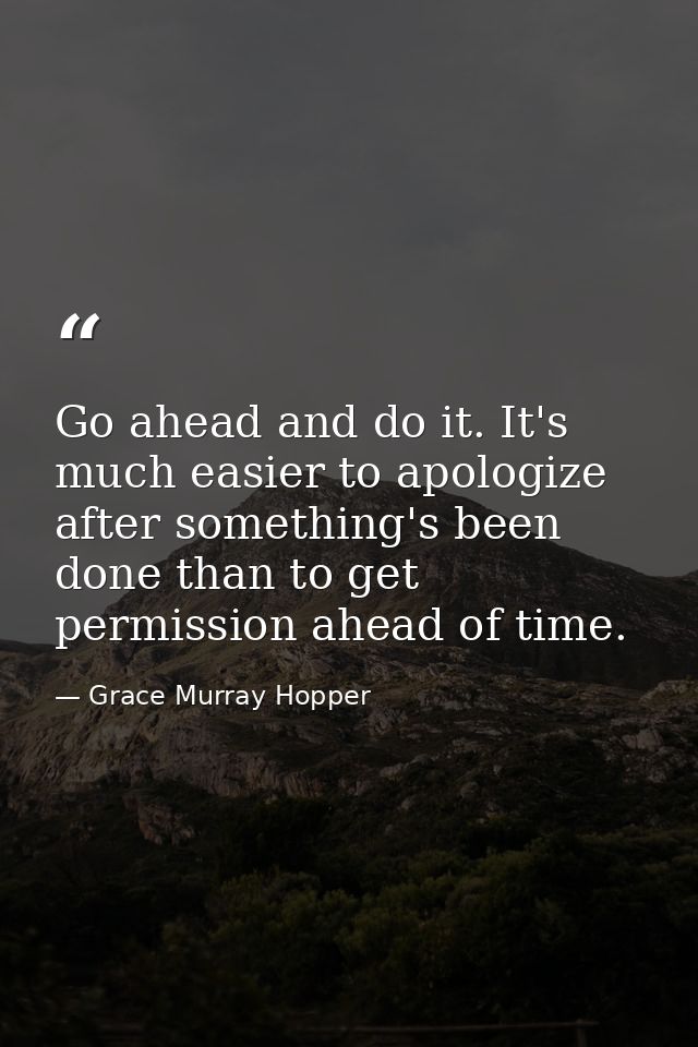 Go ahead and do it. It's much easier to apologize after something's been done than to get permission ahead of time. — Grace Murray Hopper