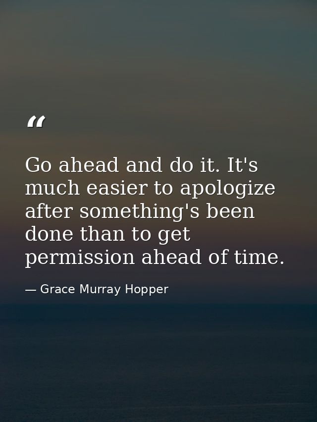 Go ahead and do it. It's much easier to apologize after something's been done than to get permission ahead of time. — Grace Murray Hopper