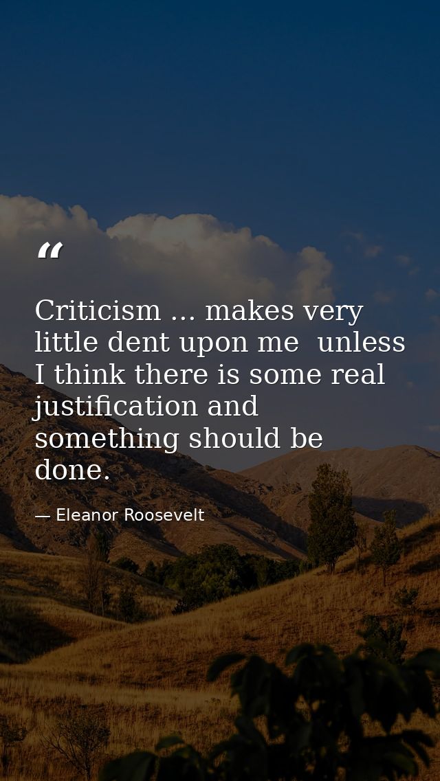 Criticism ... makes very little dent upon me  unless I think there is some real justification and something should be do — Eleanor Roosevelt