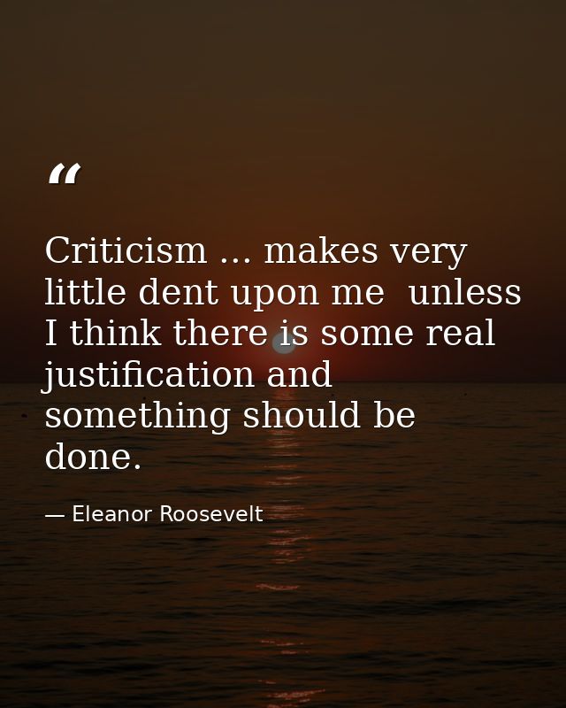 Criticism ... makes very little dent upon me  unless I think there is some real justification and something should be do — Eleanor Roosevelt