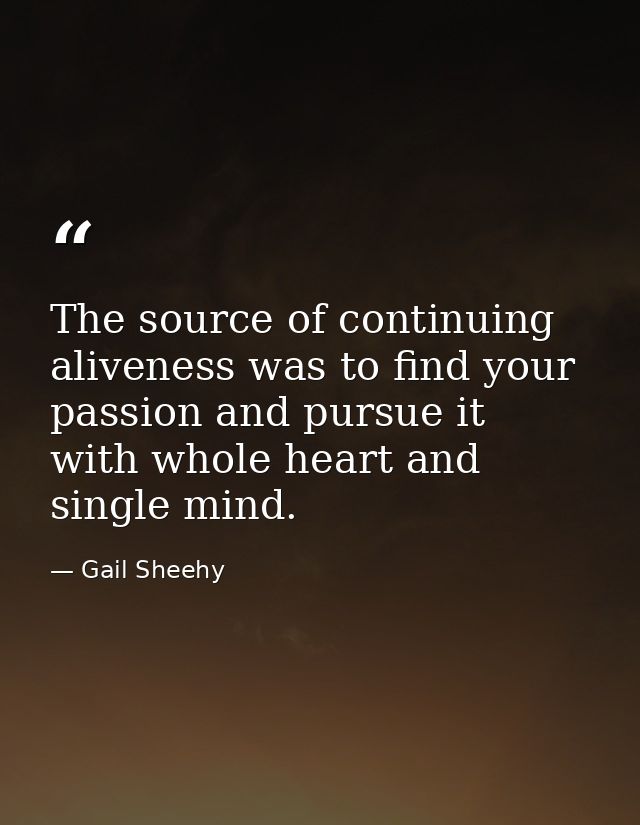 The source of continuing aliveness was to find your passion and pursue it  with whole heart and single mind. — Gail Sheehy