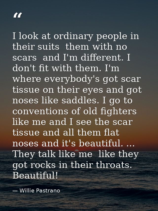 I look at ordinary people in their suits  them with no scars  and I'm different. I don't fit with them. I'm where everyb — Willie Pastrano