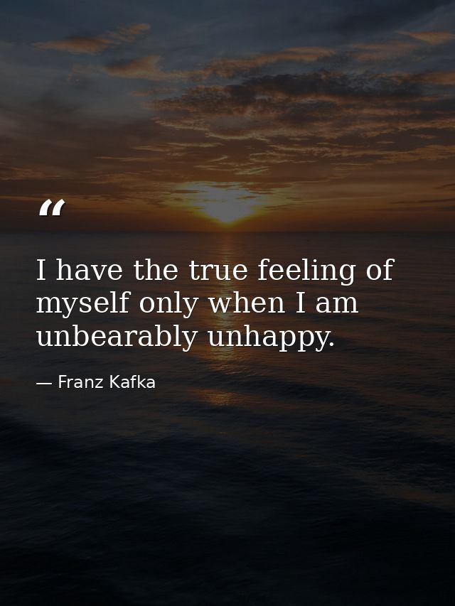 I have the true feeling of myself only when I am unbearably unhappy. — Franz Kafka