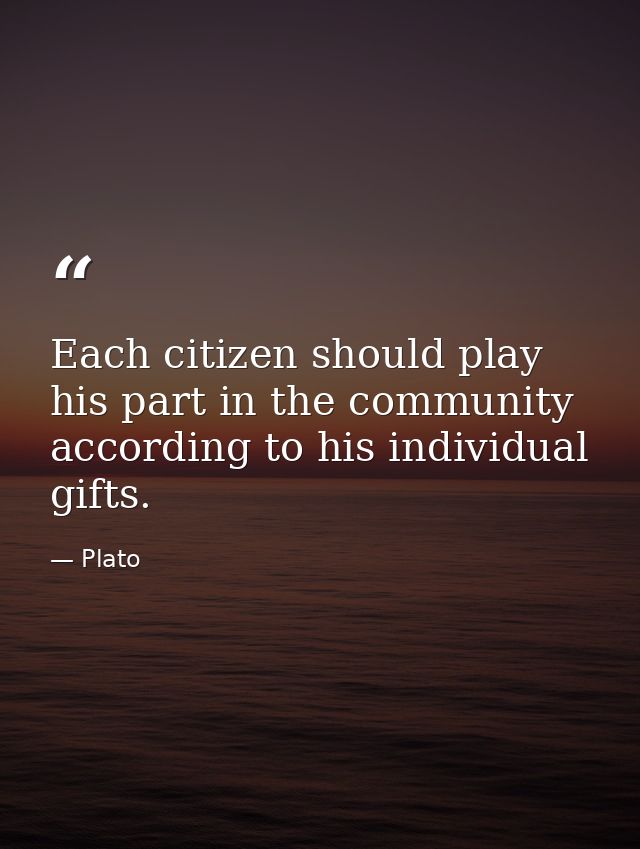 Each citizen should play his part in the community according to his individual gifts. — Plato