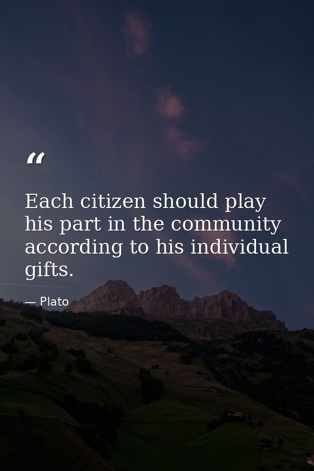 Each citizen should play his part in the community according to his individual gifts. — Plato