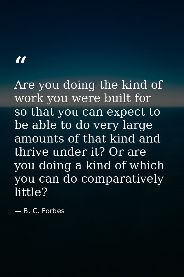 Are you doing the kind of work you were built for  so that you can expect to be able to do very large amounts of that ki — B. C. Forbes