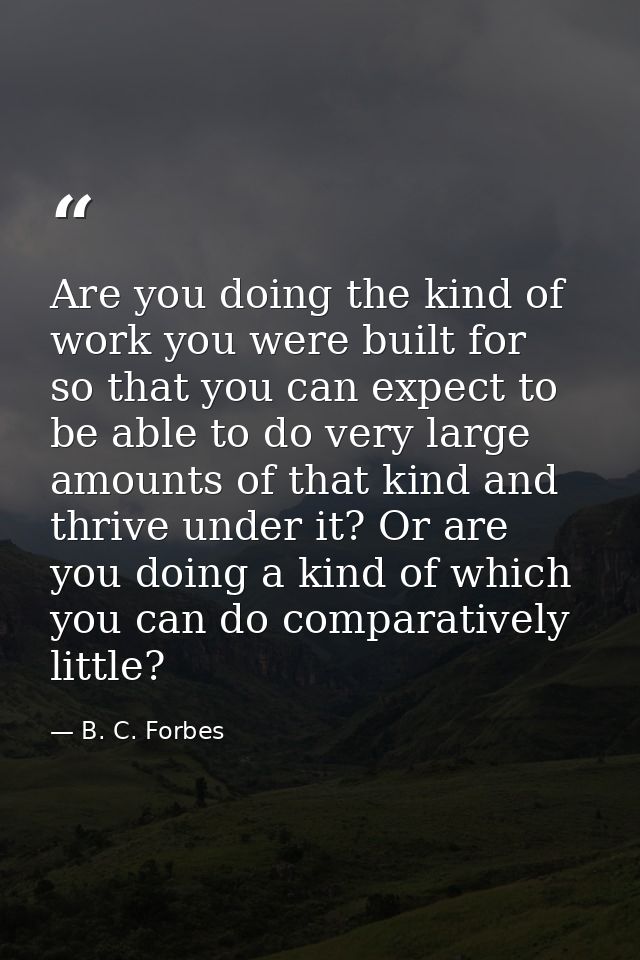 Are you doing the kind of work you were built for  so that you can expect to be able to do very large amounts of that ki — B. C. Forbes