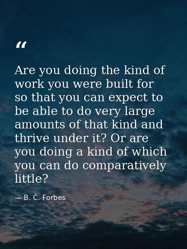 Are you doing the kind of work you were built for  so that you can expect to be able to do very large amounts of that ki — B. C. Forbes