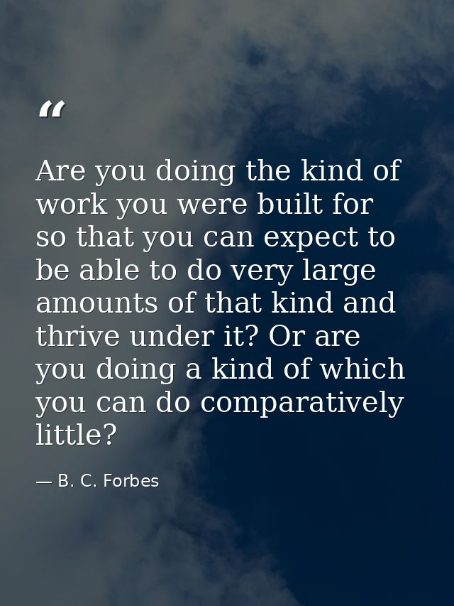 Are you doing the kind of work you were built for  so that you can expect to be able to do very large amounts of that ki — B. C. Forbes