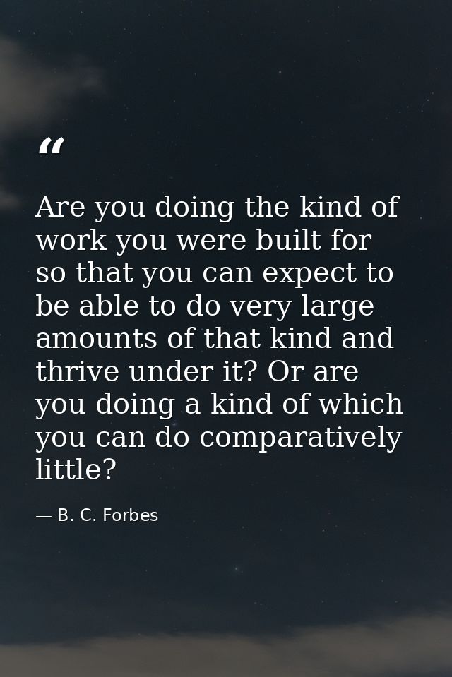 Are you doing the kind of work you were built for  so that you can expect to be able to do very large amounts of that ki — B. C. Forbes