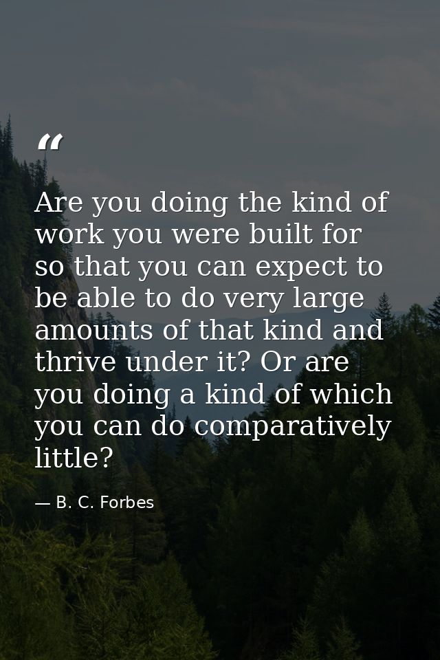 Are you doing the kind of work you were built for  so that you can expect to be able to do very large amounts of that ki — B. C. Forbes