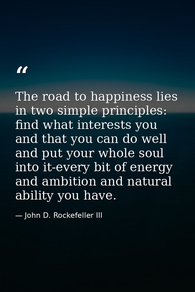 The road to happiness lies in two simple principles: find what interests you and that you can do well  and put your whol — John D. Rockefeller III