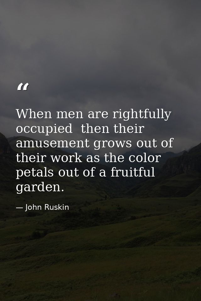 When men are rightfully occupied  then their amusement grows out of their work as the color petals out of a fruitful gar — John Ruskin
