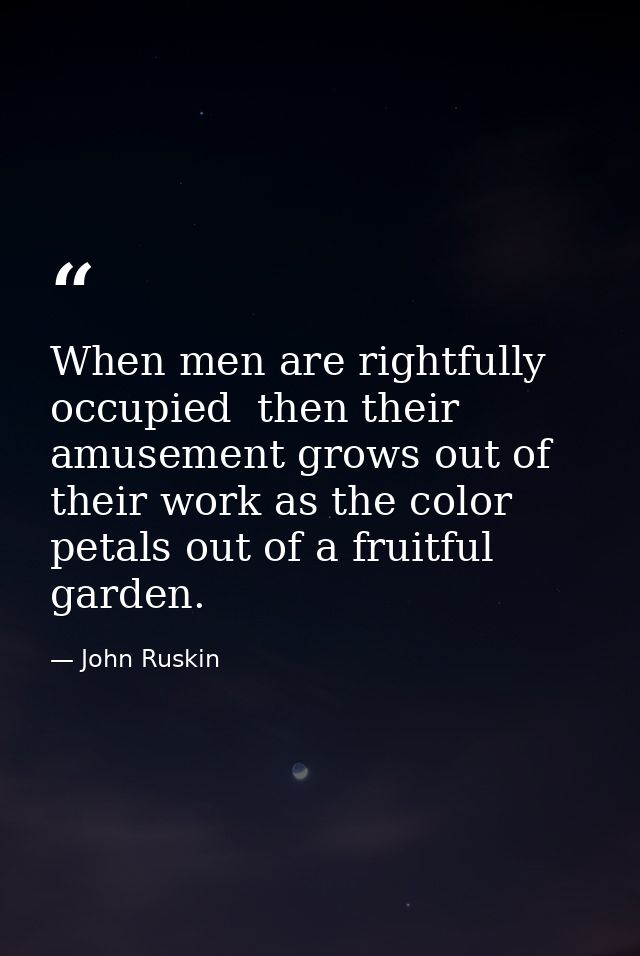 When men are rightfully occupied  then their amusement grows out of their work as the color petals out of a fruitful gar — John Ruskin