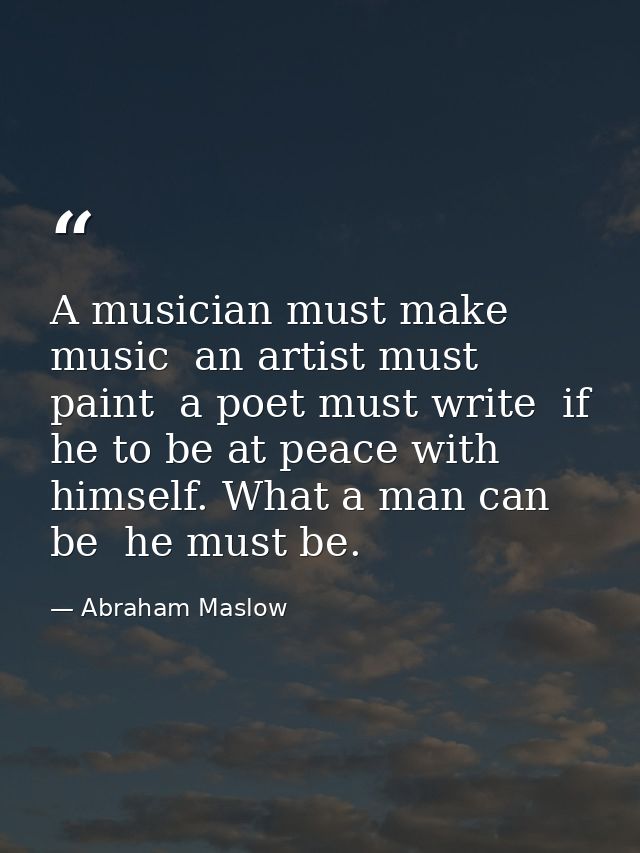 A musician must make music  an artist must paint  a poet must write  if he to be at peace with himself. What a man can b — Abraham Maslow