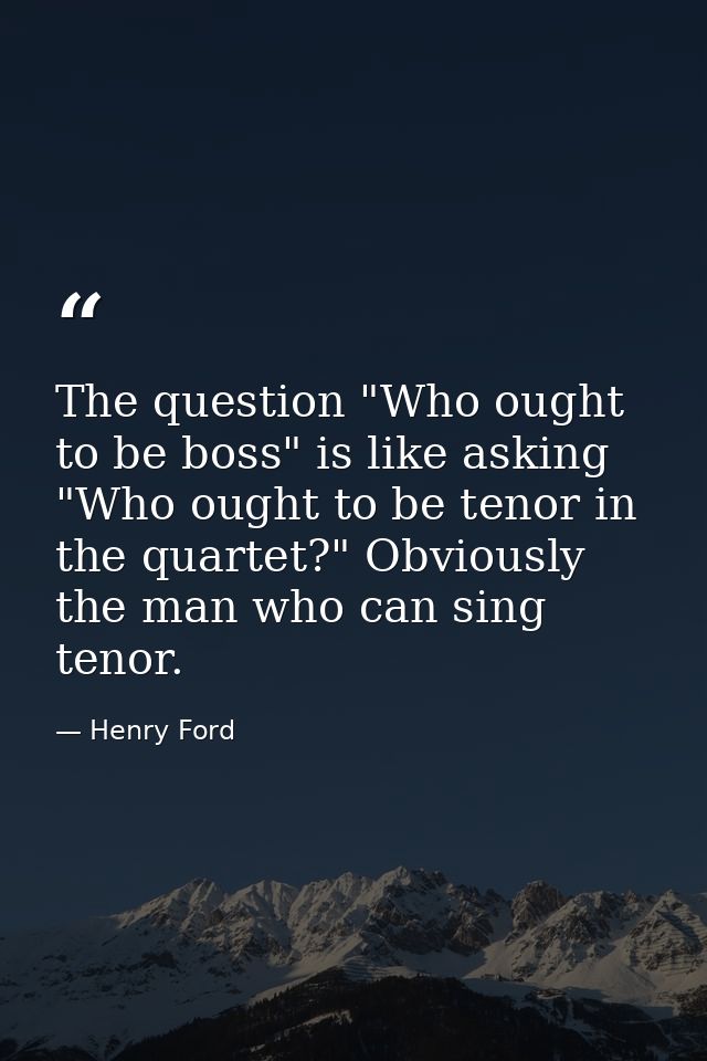 The question "Who ought to be boss" is like asking "Who ought to be tenor in the quartet?" Obviously  the man who can si — Henry Ford