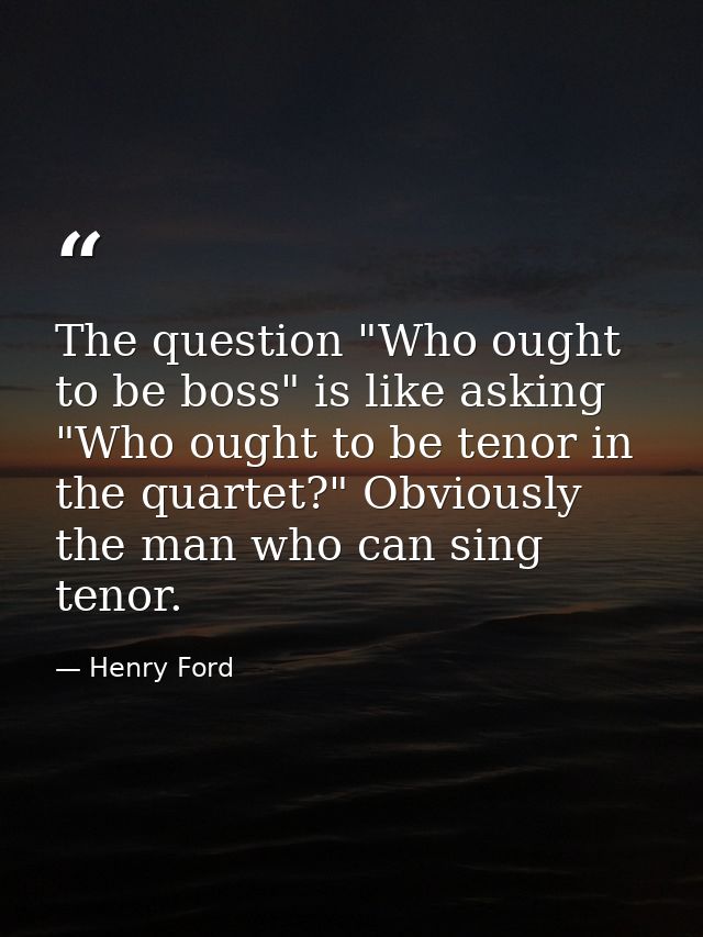 The question "Who ought to be boss" is like asking "Who ought to be tenor in the quartet?" Obviously  the man who can si — Henry Ford