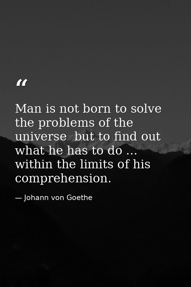 Man is not born to solve the problems of the universe  but to find out what he has to do ... within the limits of his co — Johann von Goethe